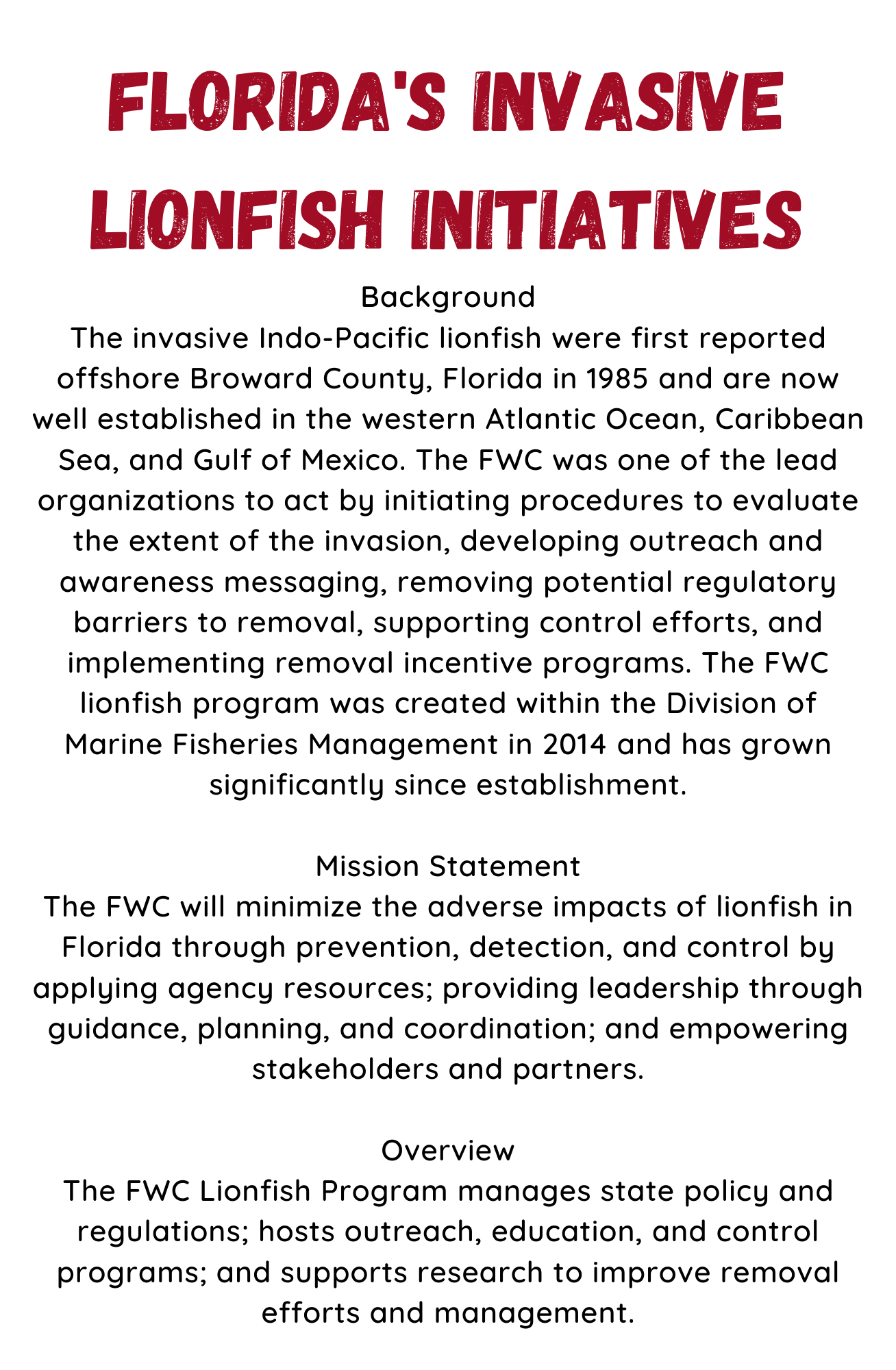 Florida's Invasive Lionfish Initiatives. Background The invasive Indo-Pacific lionfish were first reported offshore Broward County, Florida in 1985 and are now well established in the western Atlantic Ocean, Caribbean Sea, and Gulf of Mexico. The FWC was one of the lead organizations to act by initiating procedures to evaluate the extent of the invasion, developing outreach and awareness messaging, removing potential regulatory barriers to removal, supporting control efforts, and implementing removal incentive programs. The FWC lionfish program was created within the Division of Marine Fisheries Management in 2014 and has grown significantly since establishment. Mission Statement The FWC will minimize the adverse impacts of lionfish in Florida through prevention, detection, and control by applying agency resources; providing leadership through guidance, planning, and coordination; and empowering stakeholders and partners. Overview The FWC Lionfish Program manages state policy and regulations; hosts outreach, education, and control programs; and supports research to improve removal efforts and management.